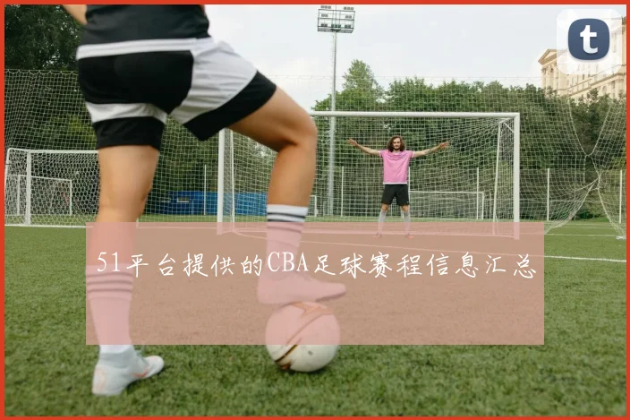 51平台提供的CBA足球赛程信息汇总